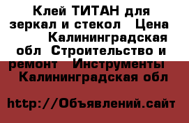 Клей ТИТАН для зеркал и стекол › Цена ­ 100 - Калининградская обл. Строительство и ремонт » Инструменты   . Калининградская обл.